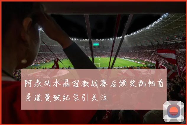 阿森纳水晶宫激战赛后颁奖凯帕首秀道曼破纪录引关注