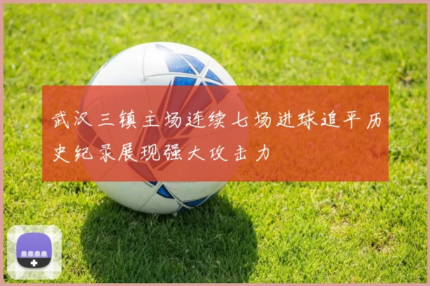 武汉三镇主场连续七场进球追平历史纪录展现强大攻击力
