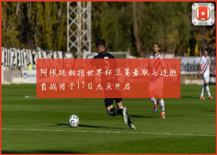 阿根廷剑指世界杯卫冕豪取七连胜首战将于17日九点开启
