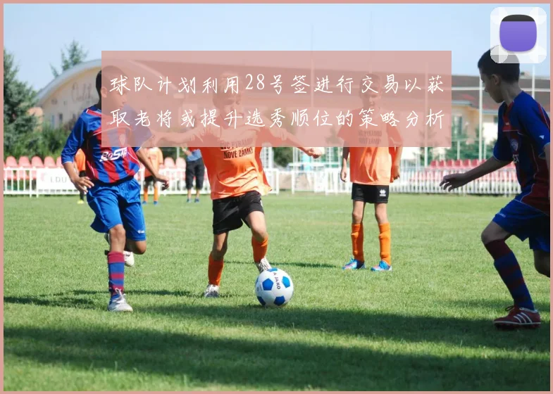 球队计划利用28号签进行交易以获取老将或提升选秀顺位的策略分析