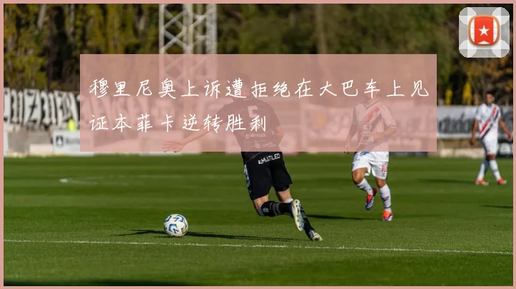 穆里尼奥上诉遭拒绝在大巴车上见证本菲卡逆转胜利