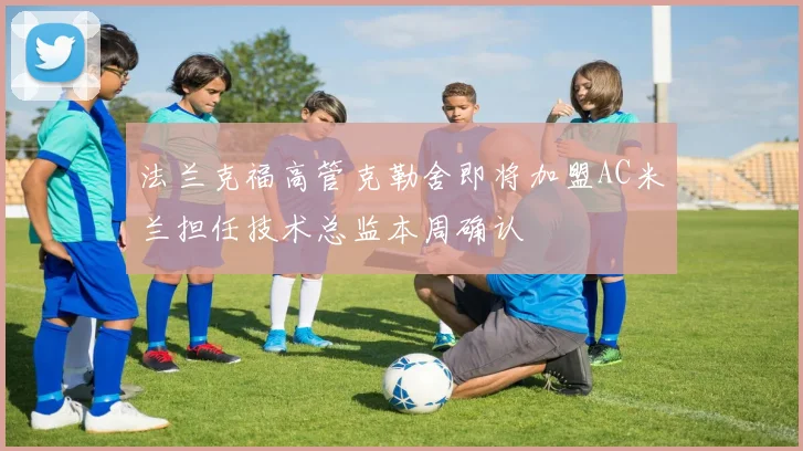 法兰克福高管克勒舍即将加盟AC米兰担任技术总监本周确认