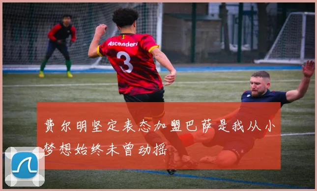 费尔明坚定表态加盟巴萨是我从小梦想始终未曾动摇