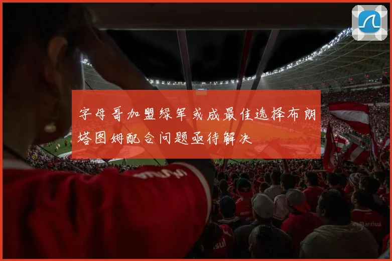 字母哥加盟绿军或成最佳选择布朗塔图姆配合问题亟待解决