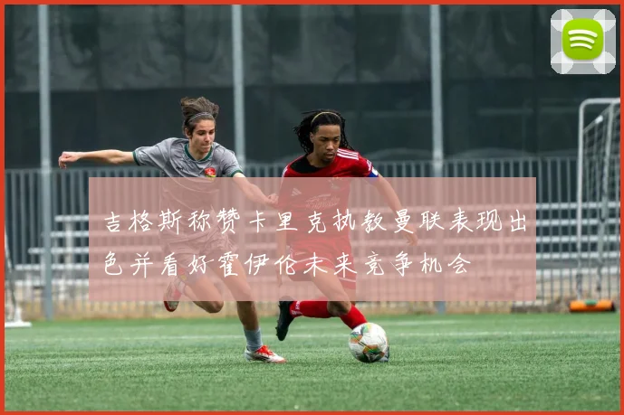 吉格斯称赞卡里克执教曼联表现出色并看好霍伊伦未来竞争机会