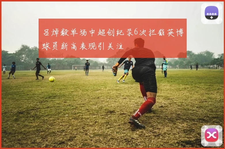 吕焯毅单场中超创纪录6次拦截英博球员新高表现引关注