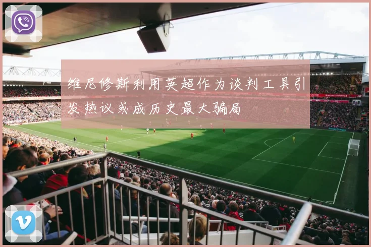 维尼修斯利用英超作为谈判工具引发热议或成历史最大骗局