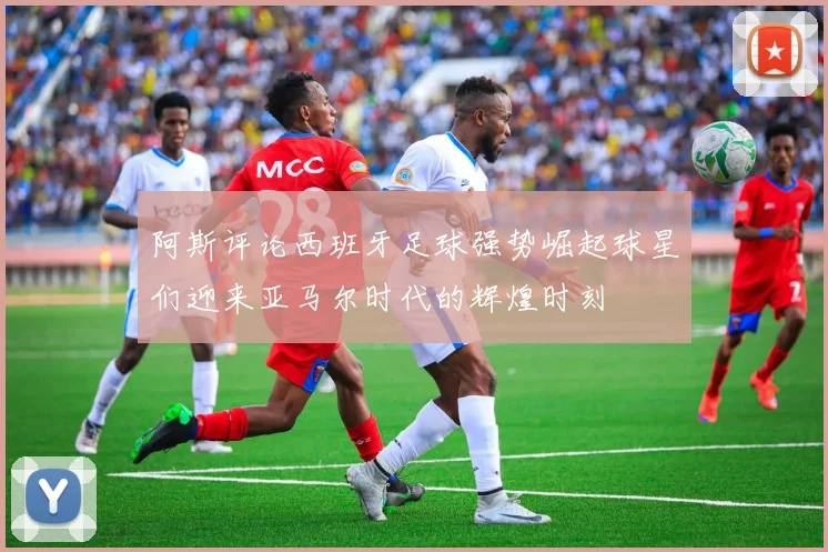 阿斯评论西班牙足球强势崛起球星们迎来亚马尔时代的辉煌时刻