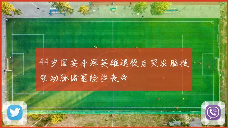 44岁国安夺冠英雄退役后突发脑梗颈动脉堵塞险些丧命