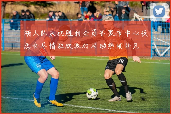 湖人队庆祝胜利全员齐聚市中心夜总会尽情狂欢派对活动热闹非凡