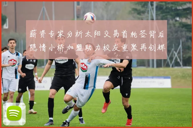 薪资专家分析太阳交易首轮签背后隐情小桥加盟助力校友重聚再创辉煌