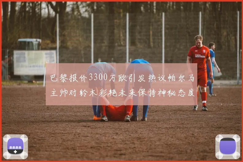 巴黎报价3300万欧引发热议帕尔马主帅对铃木彩艳未来保持神秘态度