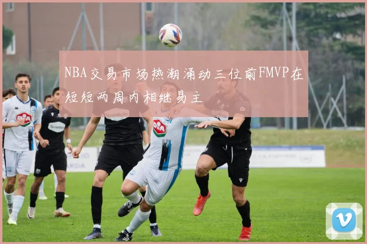 NBA交易市场热潮涌动三位前FMVP在短短两周内相继易主