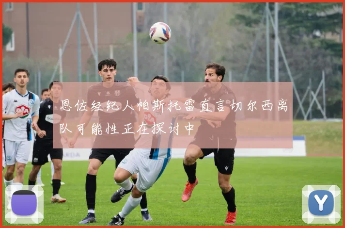 恩佐经纪人帕斯托雷直言切尔西离队可能性正在探讨中