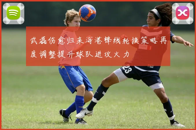 武磊伤愈归来海港锋线轮换策略再度调整提升球队进攻火力