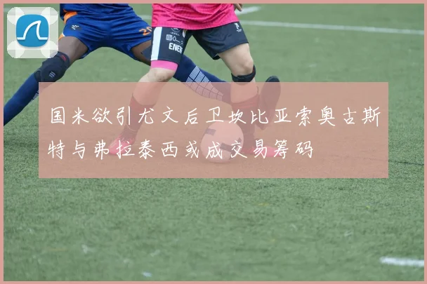 国米欲引尤文后卫坎比亚索奥古斯特与弗拉泰西或成交易筹码
