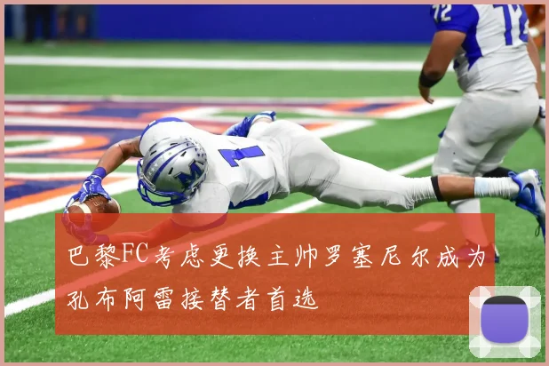 巴黎FC考虑更换主帅罗塞尼尔成为孔布阿雷接替者首选