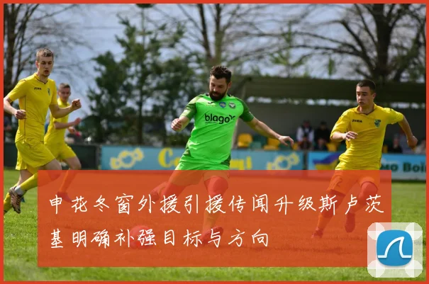 申花冬窗外援引援传闻升级斯卢茨基明确补强目标与方向