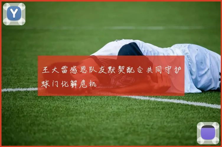 王大雷感恩队友默契配合共同守护球门化解危机