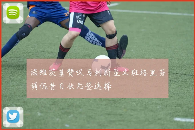 诺维茨基赞叹马刺新星文班格里芬调侃昔日状元签选择