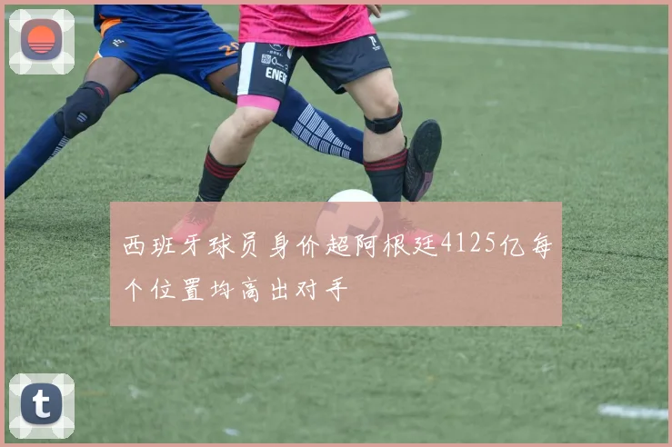 西班牙球员身价超阿根廷4125亿每个位置均高出对手