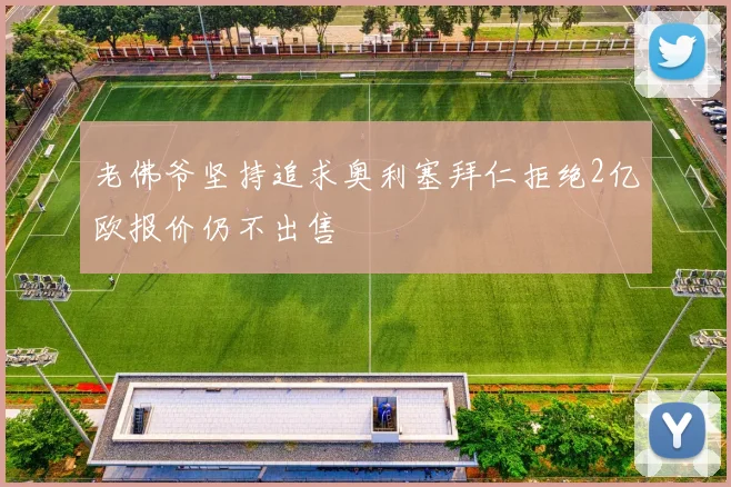 老佛爷坚持追求奥利塞拜仁拒绝2亿欧报价仍不出售
