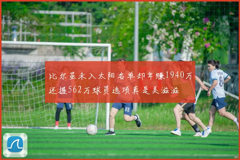 比尔虽未入太阳名单却年赚1940万还握562万球员选项真是美滋滋