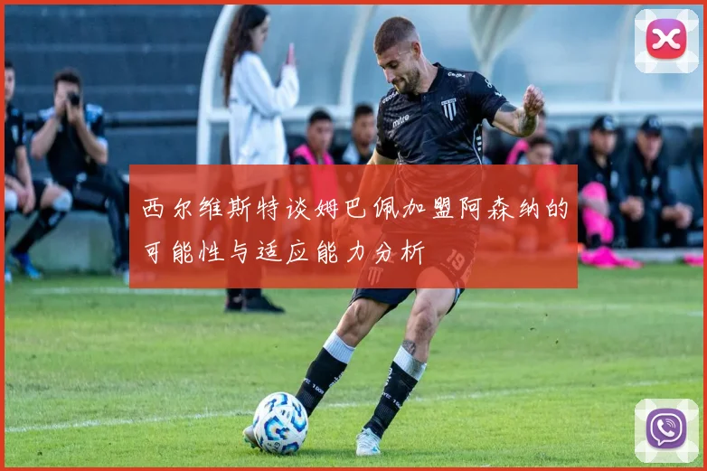 西尔维斯特谈姆巴佩加盟阿森纳的可能性与适应能力分析