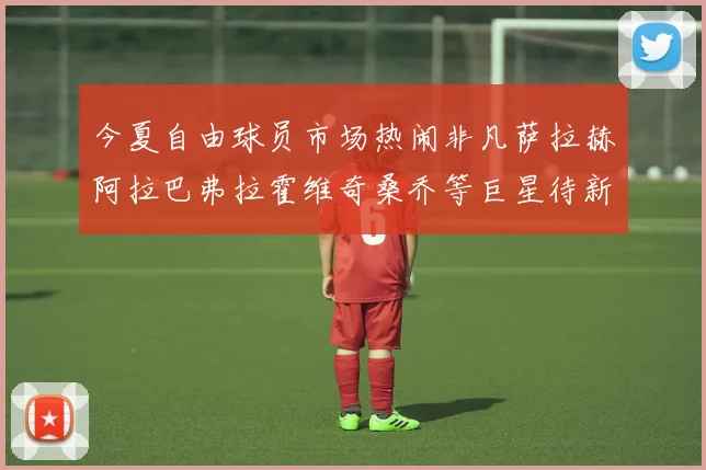 今夏自由球员市场热闹非凡萨拉赫阿拉巴弗拉霍维奇桑乔等巨星待新东家