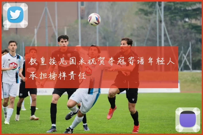 教皇接见国米祝贺夺冠寄语年轻人承担榜样责任