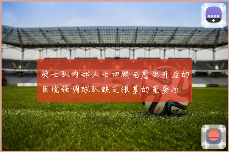 骑士队内部人士回顾老詹离开后的困境强调球队缺乏根基的重要性