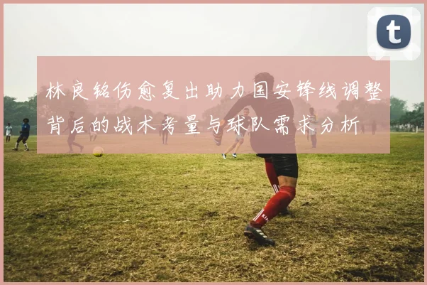 林良铭伤愈复出助力国安锋线调整背后的战术考量与球队需求分析