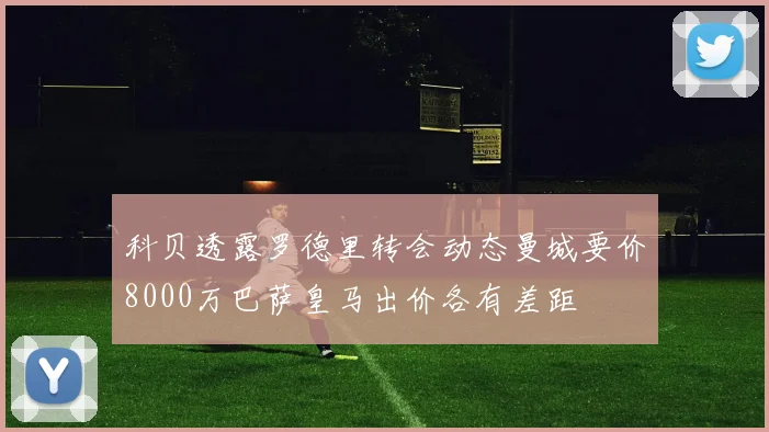 科贝透露罗德里转会动态曼城要价8000万巴萨皇马出价各有差距
