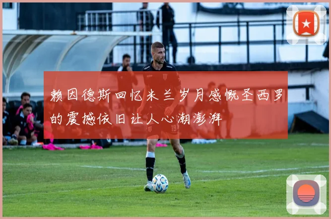 赖因德斯回忆米兰岁月感慨圣西罗的震撼依旧让人心潮澎湃