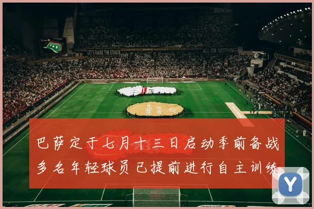 巴萨定于七月十三日启动季前备战多名年轻球员已提前进行自主训练
