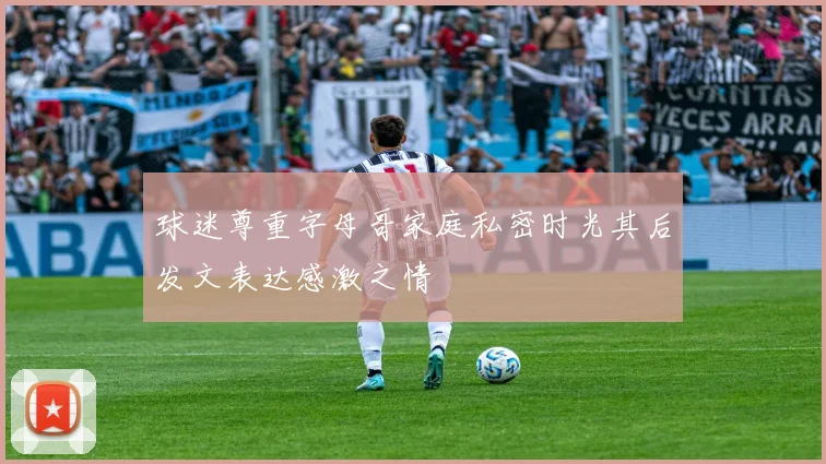 球迷尊重字母哥家庭私密时光其后发文表达感激之情