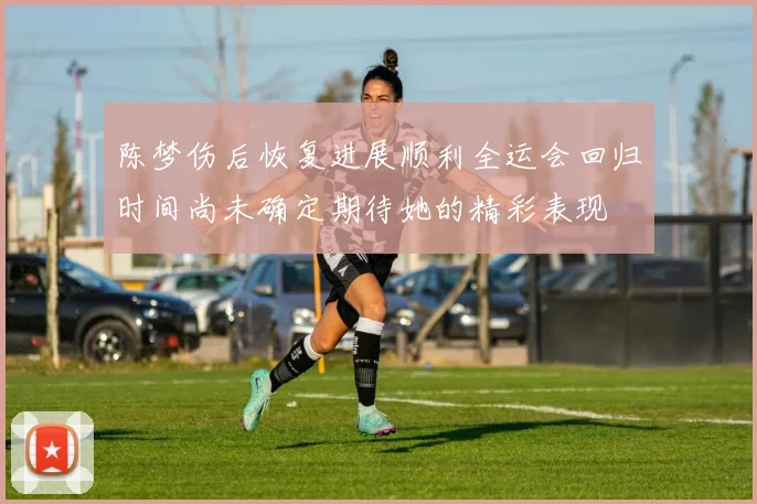 陈梦伤后恢复进展顺利全运会回归时间尚未确定期待她的精彩表现
