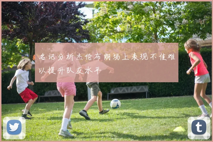 名记分析杰伦布朗场上表现不佳难以提升队友水平