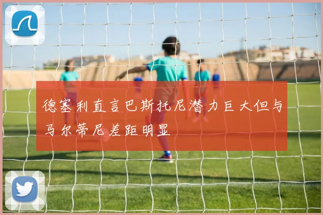 德塞利直言巴斯托尼潜力巨大但与马尔蒂尼差距明显