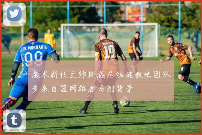 魔术新任主帅斯威尼组建教练团队多来自篮网雄鹿马刺背景